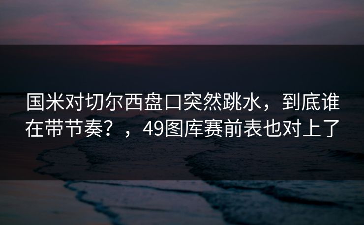 国米对切尔西盘口突然跳水，到底谁在带节奏？，49图库赛前表也对上了