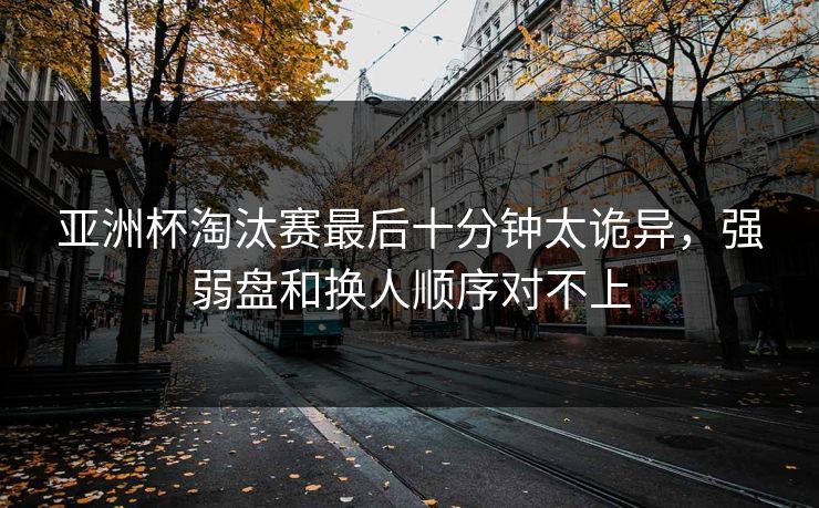 亚洲杯淘汰赛最后十分钟太诡异，强弱盘和换人顺序对不上