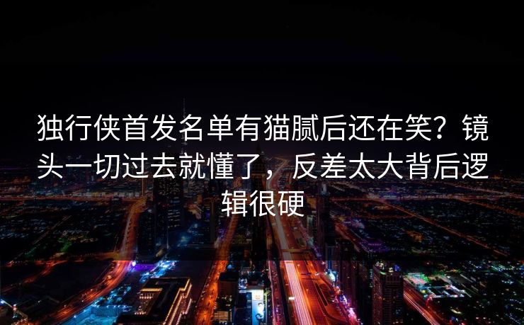 独行侠首发名单有猫腻后还在笑？镜头一切过去就懂了，反差太大背后逻辑很硬