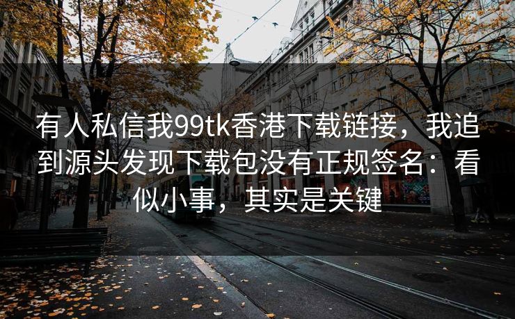 有人私信我99tk香港下载链接，我追到源头发现下载包没有正规签名：看似小事，其实是关键