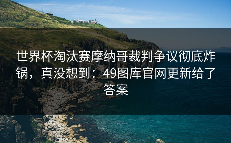 世界杯淘汰赛摩纳哥裁判争议彻底炸锅，真没想到：49图库官网更新给了答案