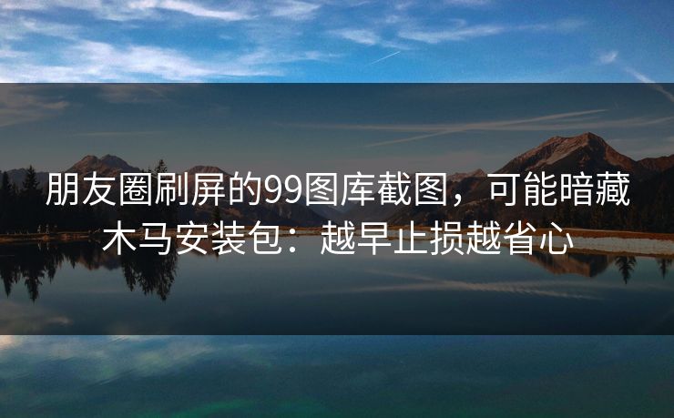 朋友圈刷屏的99图库截图，可能暗藏木马安装包：越早止损越省心