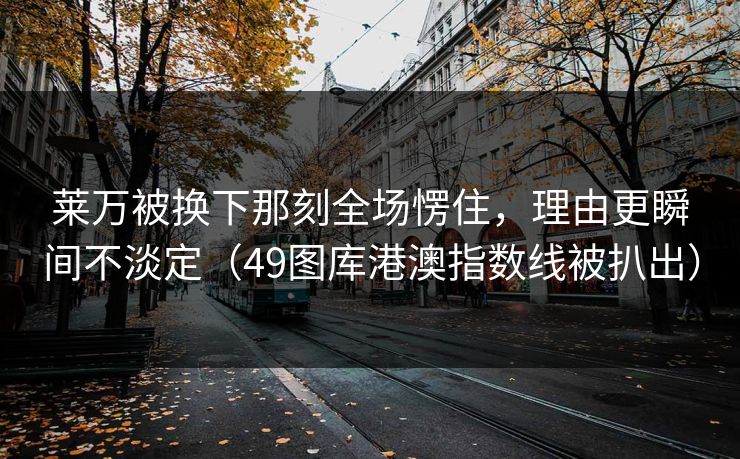 莱万被换下那刻全场愣住,理由更瞬间不淡定(49图库港澳指数线被扒出) 莱万被换下那刻全场愣住,理由更瞬间不淡定(49图库港澳指数线被扒出)