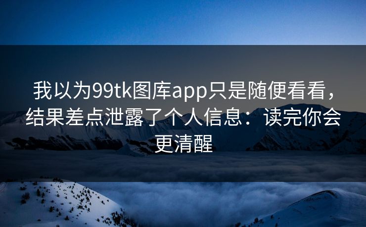 我以为99tk图库app只是随便看看,结果差点泄露了个人信息:读完你会更清醒
